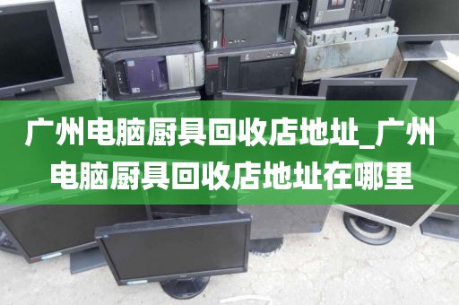 广州电脑厨具回收店地址_广州电脑厨具回收店地址在哪里