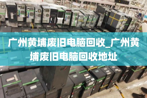 广州黄埔废旧电脑回收_广州黄埔废旧电脑回收地址