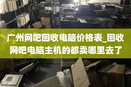 广州网吧回收电脑价格表_回收网吧电脑主机的都卖哪里去了