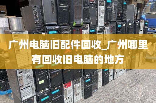 广州电脑旧配件回收_广州哪里有回收旧电脑的地方