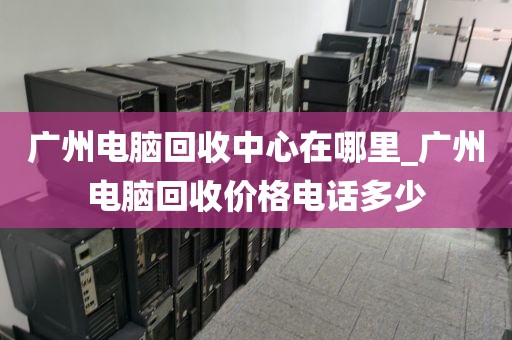 广州电脑回收中心在哪里_广州电脑回收价格电话多少