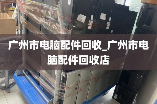 广州市电脑配件回收_广州市电脑配件回收店