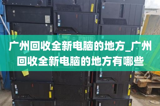 广州回收全新电脑的地方_广州回收全新电脑的地方有哪些