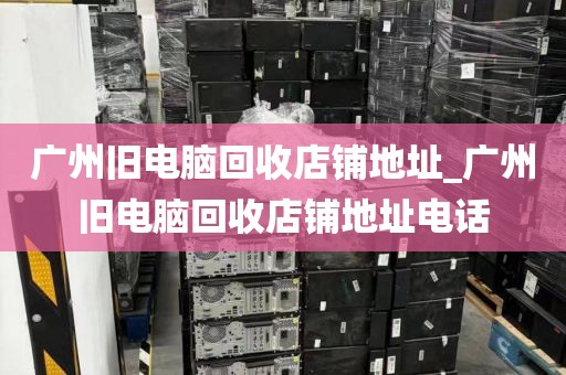 广州旧电脑回收店铺地址_广州旧电脑回收店铺地址电话