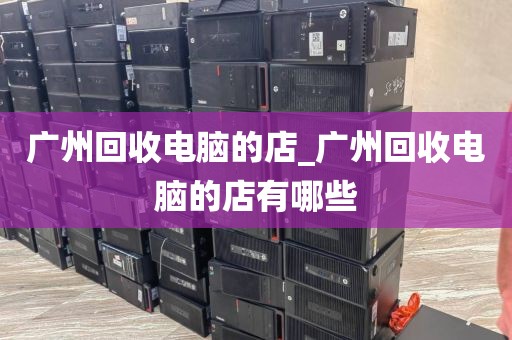 广州回收电脑的店_广州回收电脑的店有哪些