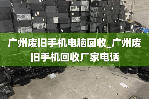 广州废旧手机电脑回收_广州废旧手机回收厂家电话