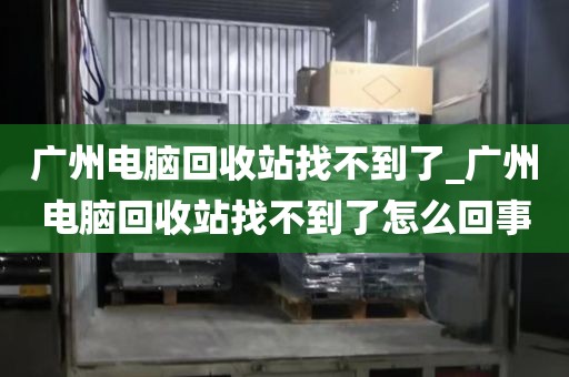 广州电脑回收站找不到了_广州电脑回收站找不到了怎么回事