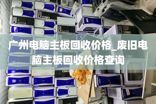 广州电脑主板回收价格_废旧电脑主板回收价格查询