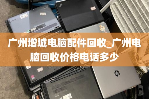 广州增城电脑配件回收_广州电脑回收价格电话多少