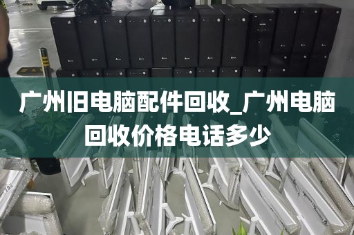 广州旧电脑配件回收_广州电脑回收价格电话多少