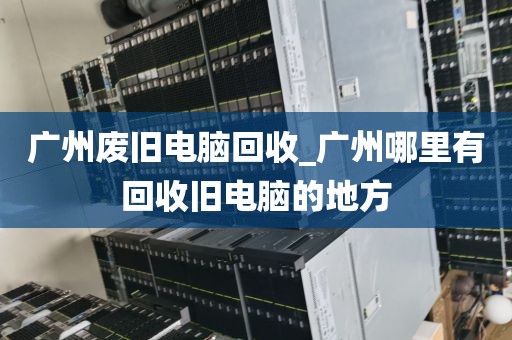 广州废旧电脑回收_广州哪里有回收旧电脑的地方