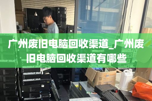 广州废旧电脑回收渠道_广州废旧电脑回收渠道有哪些