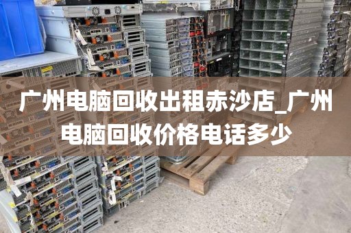 广州电脑回收出租赤沙店_广州电脑回收价格电话多少