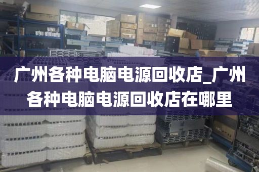 广州各种电脑电源回收店_广州各种电脑电源回收店在哪里