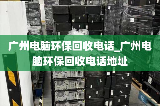 广州电脑环保回收电话_广州电脑环保回收电话地址