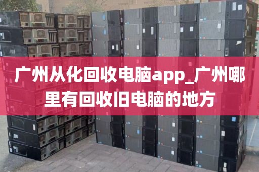 广州从化回收电脑app_广州哪里有回收旧电脑的地方