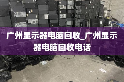 广州显示器电脑回收_广州显示器电脑回收电话