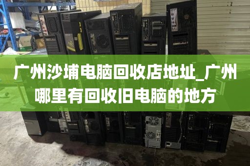 广州沙埔电脑回收店地址_广州哪里有回收旧电脑的地方