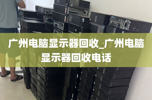 广州电脑显示器回收_广州电脑显示器回收电话