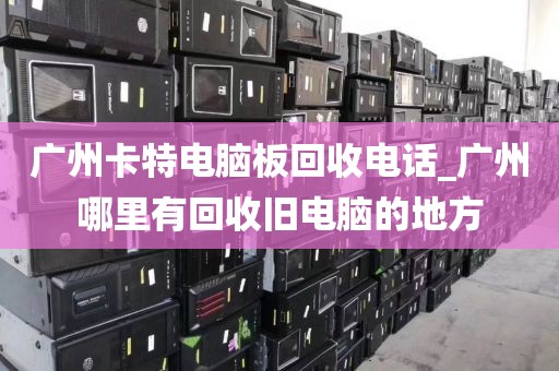 广州卡特电脑板回收电话_广州哪里有回收旧电脑的地方