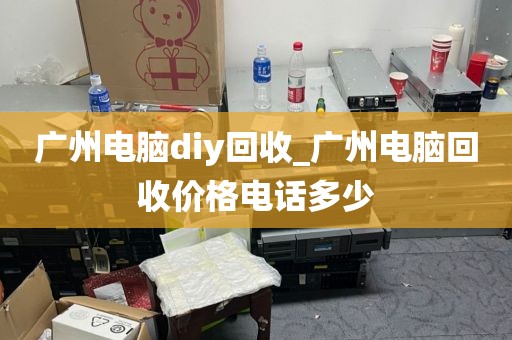 广州电脑diy回收_广州电脑回收价格电话多少