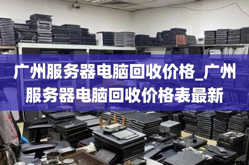 广州服务器电脑回收价格_广州服务器电脑回收价格表最新