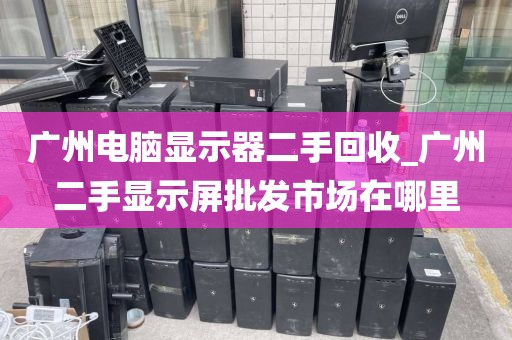 广州电脑显示器二手回收_广州二手显示屏批发市场在哪里