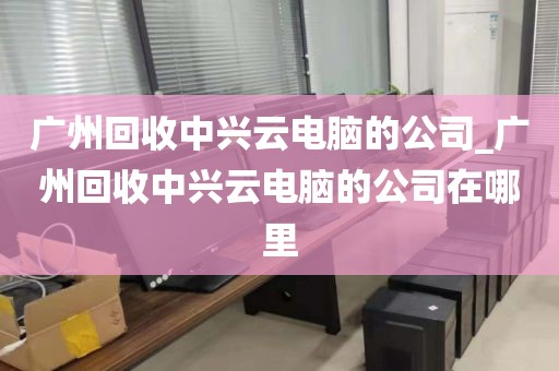 广州回收中兴云电脑的公司_广州回收中兴云电脑的公司在哪里