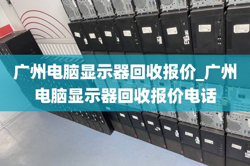 广州电脑显示器回收报价_广州电脑显示器回收报价电话