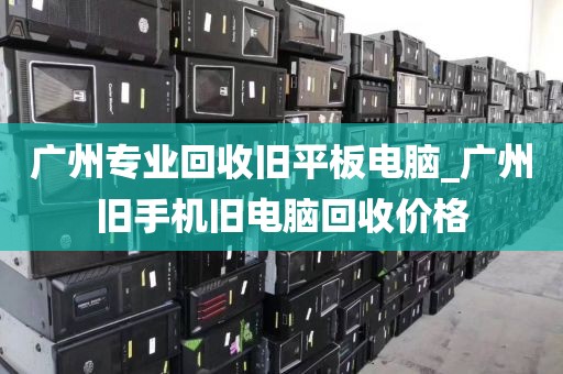 广州专业回收旧平板电脑_广州旧手机旧电脑回收价格