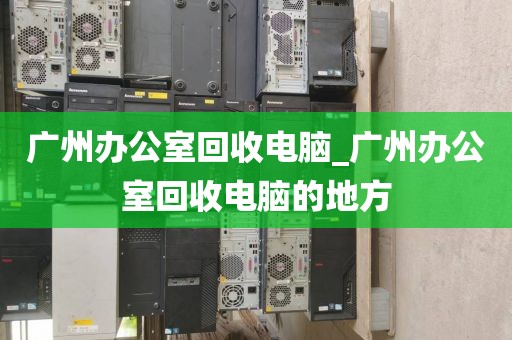 广州办公室回收电脑_广州办公室回收电脑的地方