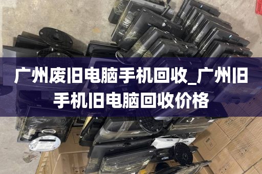 广州废旧电脑手机回收_广州旧手机旧电脑回收价格