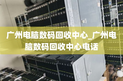 广州电脑数码回收中心_广州电脑数码回收中心电话