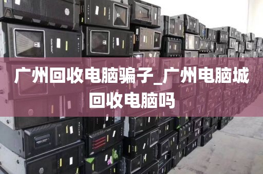 广州回收电脑骗子_广州电脑城回收电脑吗