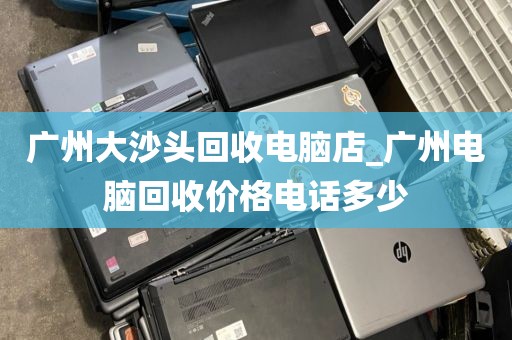 广州大沙头回收电脑店_广州电脑回收价格电话多少