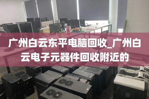 广州白云东平电脑回收_广州白云电子元器件回收附近的