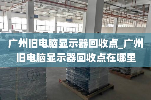 广州旧电脑显示器回收点_广州旧电脑显示器回收点在哪里