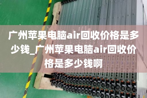 广州苹果电脑air回收价格是多少钱_广州苹果电脑air回收价格是多少钱啊