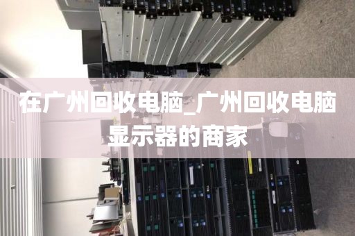 在广州回收电脑_广州回收电脑显示器的商家