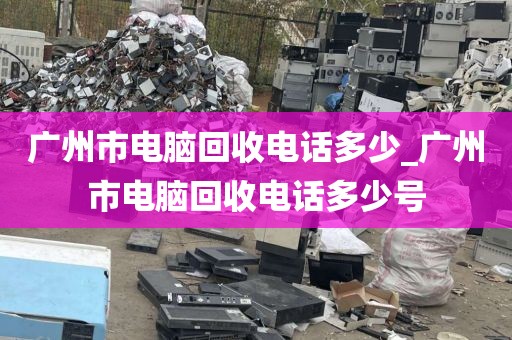 广州市电脑回收电话多少_广州市电脑回收电话多少号