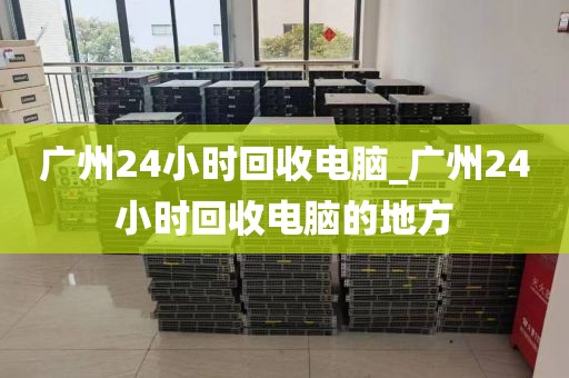 广州24小时回收电脑_广州24小时回收电脑的地方