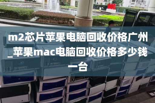 m2芯片苹果电脑回收价格广州_苹果mac电脑回收价格多少钱一台