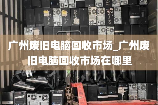 广州废旧电脑回收市场_广州废旧电脑回收市场在哪里