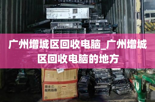 广州增城区回收电脑_广州增城区回收电脑的地方