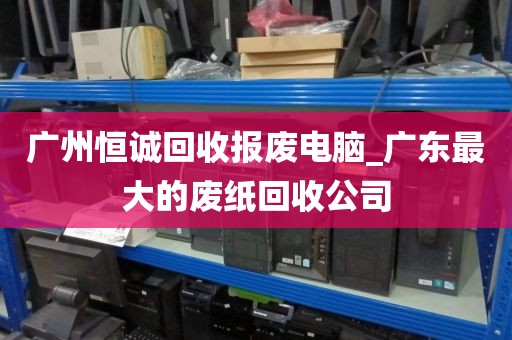 广州恒诚回收报废电脑_广东最大的废纸回收公司