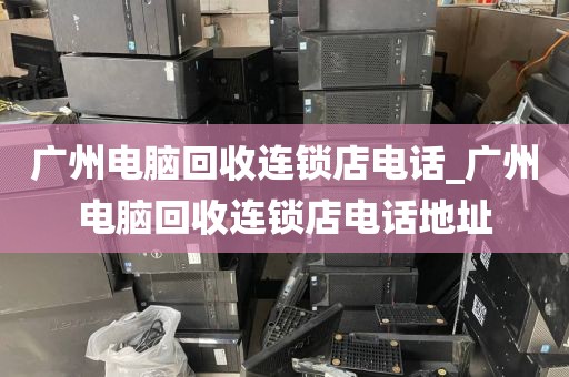 广州电脑回收连锁店电话_广州电脑回收连锁店电话地址