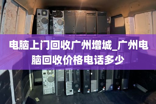 电脑上门回收广州增城_广州电脑回收价格电话多少