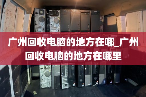 广州回收电脑的地方在哪_广州回收电脑的地方在哪里