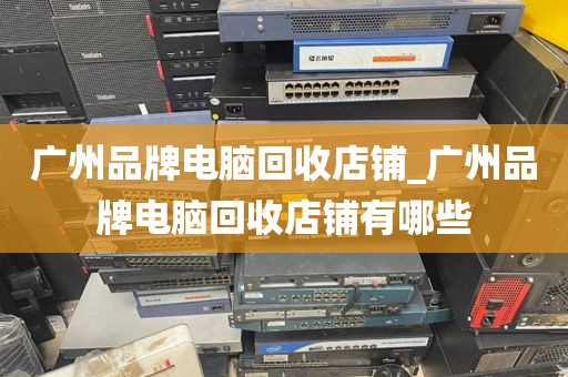 广州品牌电脑回收店铺_广州品牌电脑回收店铺有哪些