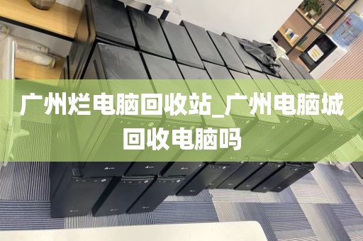 广州烂电脑回收站_广州电脑城回收电脑吗